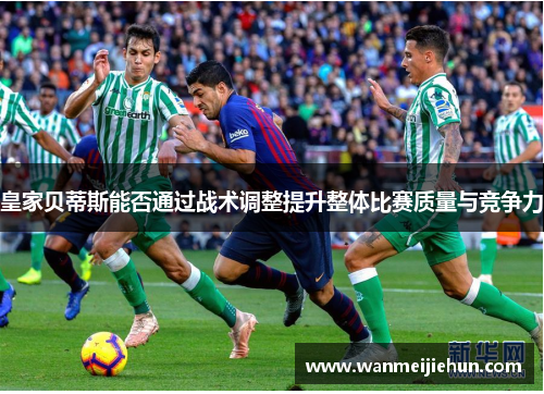 皇家贝蒂斯能否通过战术调整提升整体比赛质量与竞争力